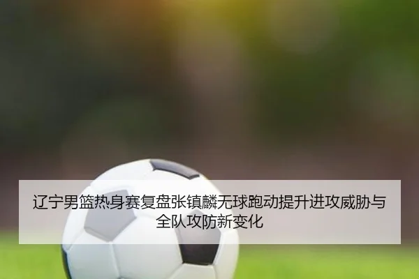 辽宁男篮热身赛复盘张镇麟无球跑动提升进攻威胁与全队攻防新变化