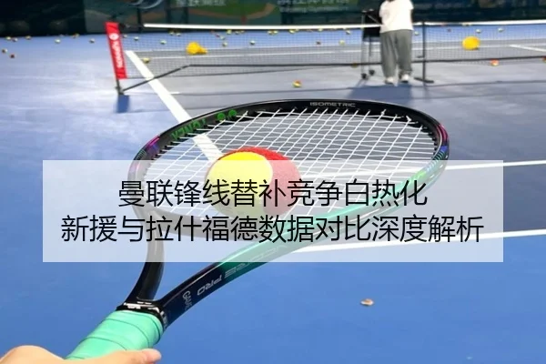 曼联锋线替补竞争白热化 新援与拉什福德数据对比深度解析