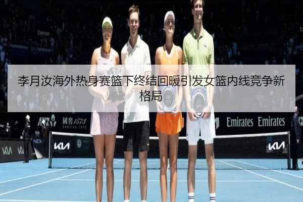 李月汝海外热身赛篮下终结回暖引发女篮内线竞争新格局